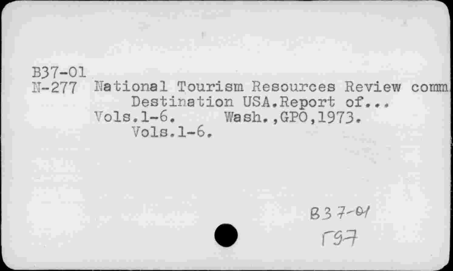 ﻿B37-01
IT-277 National Tourism Resources Review comm Destination USA.Report of...
Vols.1-6. Wash.,GPO,1973.
Vols.1-6.
B3 7-&7